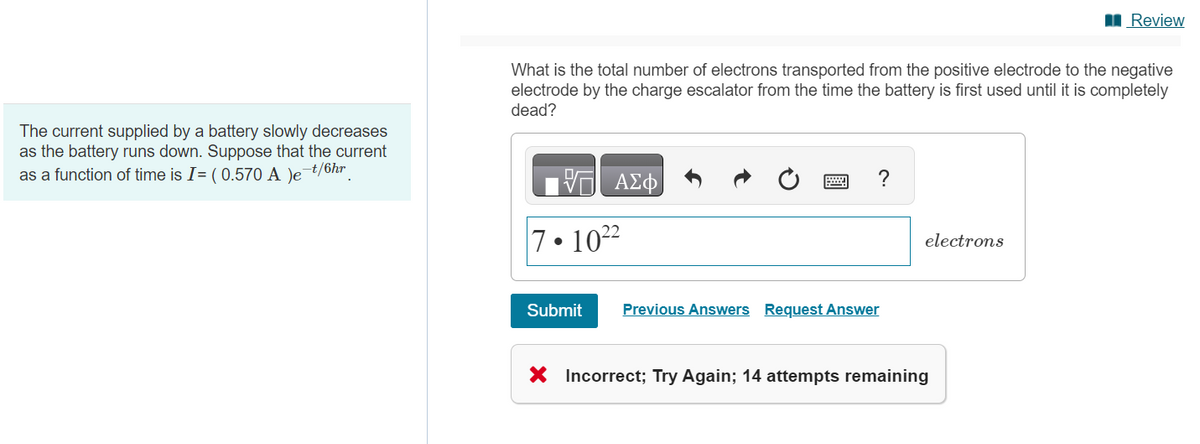 The current supplied by a battery slowly decreases
as the battery runs down. Suppose that the current
-t/6hr
as a function of time is I= ( 0.570 A )e¯
What is the total number of electrons transported from the positive electrode to the negative
electrode by the charge escalator from the time the battery is first used until it completely
dead?
ΑΣΦ
7-1022
Submit
?
Previous Answers Request Answer
electrons
Review
X Incorrect; Try Again; 14 attempts remaining