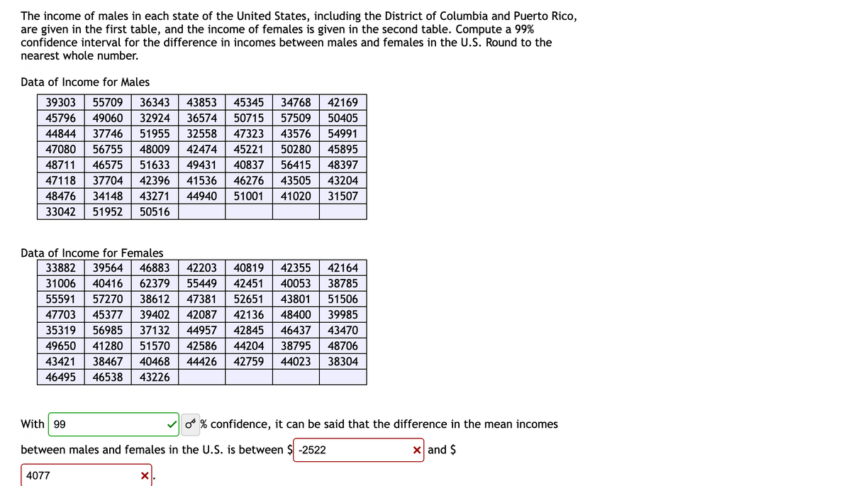 The income of males in each state of the United States, including the District of Columbia and Puerto Rico,
are given in the first table, and the income of females is given in the second table. Compute a 99%
confidence interval for the difference in incomes between males and females in the U.S. Round to the
nearest whole number.
Data of Income for Males
39303 55709 36343 43853 45345
45796 49060 32924 36574
44844 37746 51955 32558
47080 56755 48009 42474
48711 46575 51633 49431
47118 37704 42396 41536
48476 34148 43271 44940
33042 51952 50516
With 99
34768
50715 57509
47323 43576
45221 50280
40837 56415
46276 43505
51001 41020
Data of Income for Females
40819 42355 42164
42451 40053 38785
52651 43801 51506
33882 39564 46883 42203
31006 40416 62379 55449
55591 57270 38612 47381
47703 45377 39402 42087
35319 56985 37132 44957
49650 41280 51570 42586 44204 38795 48706
43421 38467 40468
42136 48400
39985
42845
46437
43470
44426 42759 44023
38304
46495 46538 43226
4077
between males and females in the U.S. is between $ -2522
X.
42169
50405
54991
45895
48397
43204
31507
O % confidence, it can be said that the difference in the mean incomes
x and $