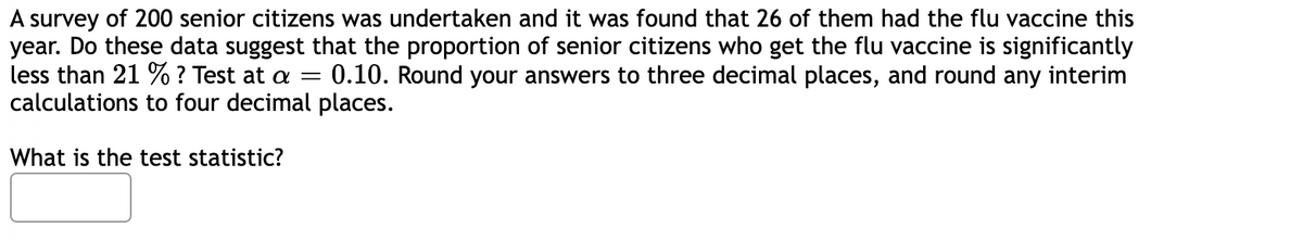 A survey of 200 senior citizens was undertaken and it was found that 26 of them had the flu vaccine this
year. Do these data suggest that the proportion of senior citizens who get the flu vaccine is significantly
less than 21 % ? Test at a = 0.10. Round your answers to three decimal places, and round any interim
calculations to four decimal places.
What is the test statistic?