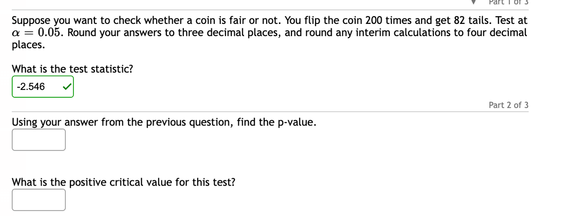 Suppose you want to check whether a coin is fair or not. You flip the coin 200 times and get 82 tails. Test at
0.05. Round your answers to three decimal places, and round any interim calculations to four decimal
places.
a =
What is the test statistic?
-2.546
Using your answer from the previous question, find the p-value.
What is the positive critical value for this test?
Part 2 of 3