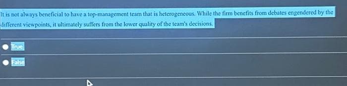 It is not always beneficial to have a top-management team that is heterogeneous. While the firm benefits from debates engendered by the
different viewpoints, it ultimately suffers from the lower quality of the team's decisions.
True
False