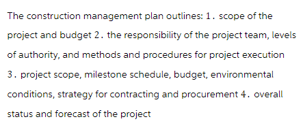 The construction management plan outlines: 1. scope of the
project and budget 2. the responsibility of the project team, levels
of authority, and methods and procedures for project execution
3. project scope, milestone schedule, budget, environmental
conditions, strategy for contracting and procurement 4. overall
status and forecast of the project