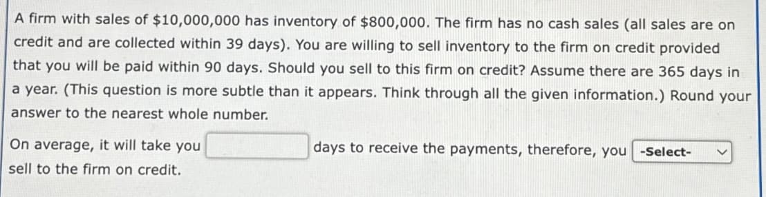 A firm with sales of $10,000,000 has inventory of $800,000. The firm has no cash sales (all sales are on
credit and are collected within 39 days). You are willing to sell inventory to the firm on credit provided
that you will be paid within 90 days. Should you sell to this firm on credit? Assume there are 365 days in
a year. (This question is more subtle than it appears. Think through all the given information.) Round your
answer to the nearest whole number.
On average, it will take you
sell to the firm on credit.
days to receive the payments, therefore, you -Select-