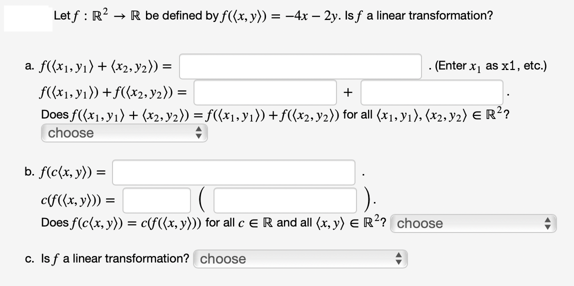 → R be defined by f((x, y)) = −4x – 2y. Is ƒ a linear transformation?
Letf: R².
a. f((x₁, y₁) + (x₂, y₂)) =
f((x₁, y₁)) + f((x2, y2)) =
=
+
Does f((x₁, y₁) + (x2, y2)) = f((x₁, y₁)) + ƒ((x2, y2)) for all (x1, y₁), (x2, Y2) E R²?
choose
. (Enter x₁ as x1, etc.)
b. f(c(x, y)) = =
c(f((x, y))) =
Does f(c(x, y)) = c(f((x, y))) for all c E R and all (x, y) = R²? choose
c. Is f a linear transformation? choose