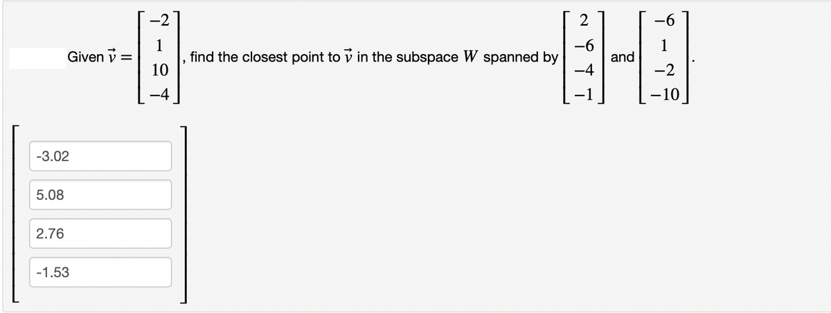 -3.02
5.08
Given =
2.76
-1.53
-2
10
2
-6
find the closest point to in the subspace W spanned by
-4
and
-2
-10