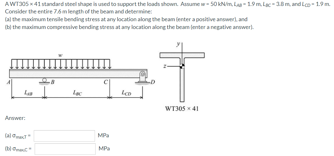 A WT305 x 41 standard steel shape is used to support the loads shown. Assume w = 50 kN/m, LAB = 1.9 m, LBC = 3.8 m, and LCD = 1.9 m.
Consider the entire 7.6 m length of the beam and determine:
(a) the maximum tensile bending stress at any location along the beam (enter a positive answer), and
(b) the maximum compressive bending stress at any location along the beam (enter a negative answer).
LAB
LBC
LCD
WT305 x 41
Answer:
(a) Omax,T=
MPa
(b) Omax,C =
MPa
