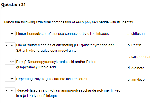 Question 21
Match the following structural composition of each polysaccharide with its identity
| Linear homoglycan of glucose connected by a1-4 linkages
a. chitosan
v Linear sulfated chains of alternating B-D-galactopyranose and
b. Pectin
3,6-anhydro- a-galactopyranosyl units
C. carrageenan
Poly-B-Dmannopyranosyluronic acid and/or Poly-a-L-
gulopyranosyluronic acid
d. Alginate
Repeating Poly-D-galacturonic acid residues
e. amylose
deacetylated straight-chain amino-polysaccharide polymer linked
in a B(1-4) type of linkage
