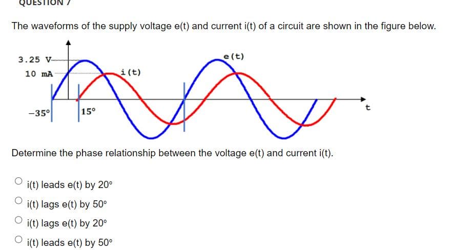 QUEST
The waveforms of the supply voltage e(t) and current i(t) of a circuit are shown in the figure below.
3.25 V--
e(t)
10 mA
i(t)
-35°
15°
t
Determine the phase relationship between the voltage e(t) and current i(t).
i(t) leads e(t) by 20°
i(t) lags e(t) by 50°
i(t) lags e(t) by 20°
i(t) leads e(t) by 50°
