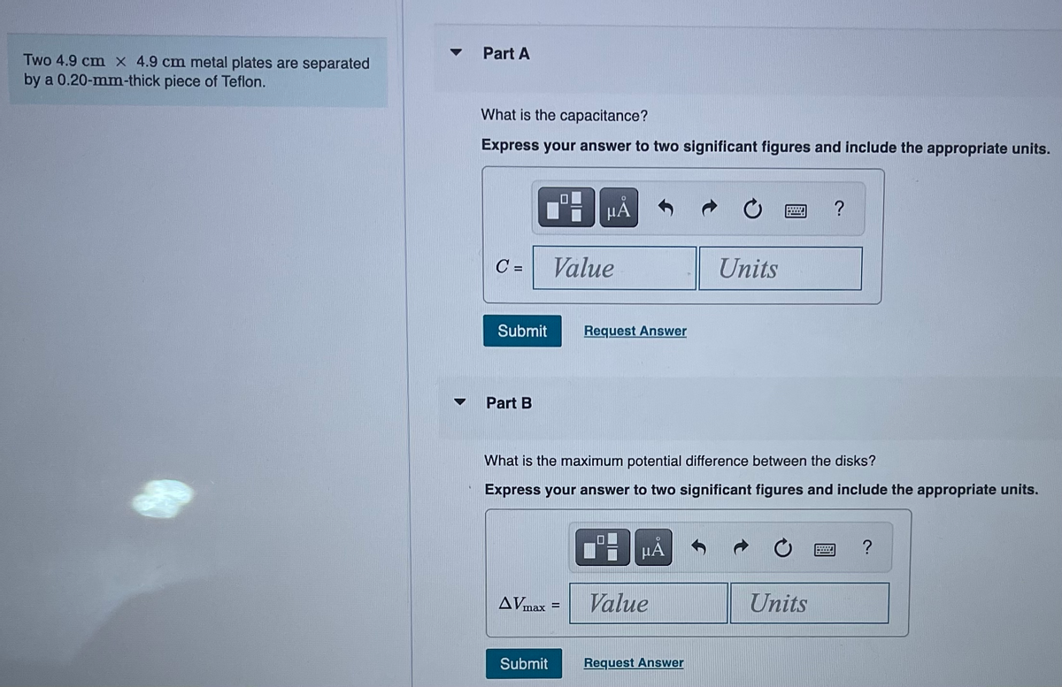 Two 4.9 cm x 4.9 cm metal plates are separated
by a 0.20-mm-thick piece of Teflon.
▼
Part A
What is the capacitance?
Express your answer to two significant figures and include the appropriate units.
C=
Submit
Part B
O
ЦА
Value
AVmax=
Submit
Request Answer
What is the maximum potential difference between the disks?
Express your answer to two significant figures and include the appropriate units.
BμÅ
Value
Units
Request Answer
?
Units
?