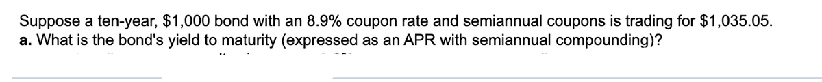 Suppose a ten-year, $1,000 bond with an 8.9% coupon rate and semiannual coupons is trading for $1,035.05.
a. What is the bond's yield to maturity (expressed as an APR with semiannual compounding)?
