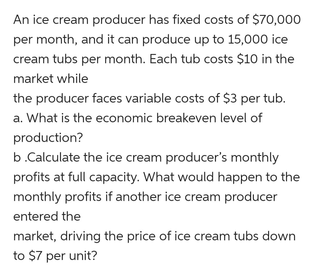 An ice cream producer has fixed costs of $70,000
per month, and it can produce up to 15,000 ice
cream tubs per month. Each tub costs $10 in the
market while
the producer faces variable costs of $3 per tub.
a. What is the economic breakeven level of
production?
b.Calculate the ice cream producer's monthly
profits at full capacity. What would happen to the
monthly profits if another ice cream producer
entered the
market, driving the price of ice cream tubs down
to $7 per unit?

