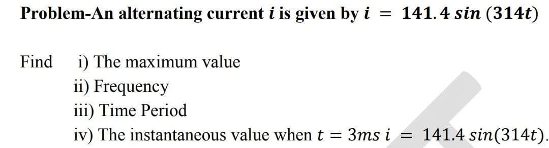 Problem-An alternating current i is given by i = 141.4 sin (314t)
Find
i) The maximum value
ii) Frequency
iii) Time Period
iv) The instantaneous value when t
=
3ms i = 141.4 sin(314t).