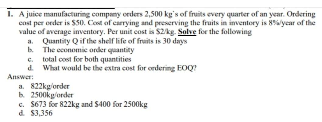 1. A juice manufacturing company orders 2,500 kg`s of fruits every quarter of an year. Ordering
cost per order is S50. Cost of carrying and preserving the fruits in inventory is 8%/year of the
value of average inventory. Per unit cost is $2/kg. Solve for the following
a. Quantity Q if the shelf life of fruits is 30 days
b. The economic order quantity
c. total cost for both quantities
d. What would be the extra cost for ordering EOQ?
Answer:
a. 822kg/order
b. 2500kg/order
c. $673 for 822kg and $400 for 2500kg
d. $3,356
