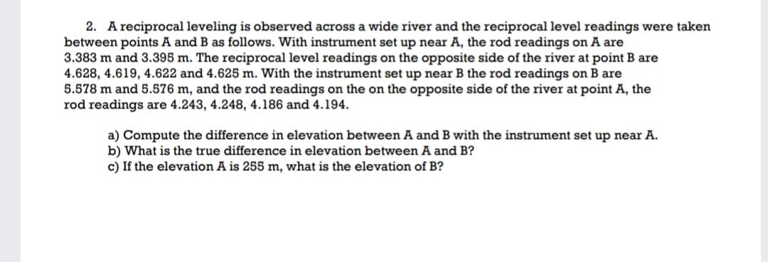 2. A reciprocal leveling is observed across a wide river and the reciprocal level readings were taken
between points A and B as follows. With instrument set up near A, the rod readings on A are
3.383 m and 3.395 m. The reciprocal level readings on the opposite side of the river at point B are
4.628, 4.619, 4.622 and 4.625 m. With the instrument set up near B the rod readings on B are
5.578 m and 5.576 m, and the rod readings on the on the opposite side of the river at point A, the
rod readings are 4.243, 4.248, 4.186 and 4.194.
a) Compute the difference in elevation between A and B with the instrument set up near A.
b) What is the true difference in elevation between A and B?
c) If the elevation A is 255 m, what is the elevation of B?

