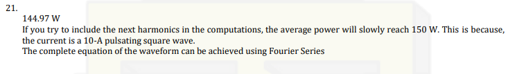 21.
144.97 W
If you try to include the next harmonics in the computations, the average power will slowly reach 150 W. This is because,
the current is a 10-A pulsating square wave.
The complete equation of the waveform can be achieved using Fourier Series