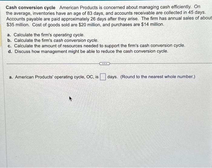 Cash conversion cycle American Products is concerned about managing cash efficiently. On
the average, inventories have an age of 83 days, and accounts receivable are collected in 45 days.
Accounts payable are paid approximately 26 days after they arise. The firm has annual sales of about
$35 million. Cost of goods sold are $20 million, and purchases are $14 million.
a. Calculate the firm's operating cycle.
b. Calculate the firm's cash conversion cycle.
c. Calculate the amount of resources needed to support the firm's cash conversion cycle.
d. Discuss how management might be able to reduce the cash conversion cycle.
a. American Products' operating cycle, OC, is days. (Round to the nearest whole number.)