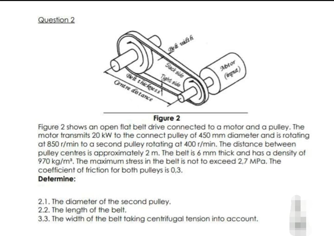 Question 2
Beli vifth
Slack side
Motor
(imprut)
Tight side
Beli thickpess\
Centre distance
Figure 2
Figure 2 shows an open flat belt drive connected to a motor and a pulley. The
motor transmits 20 kw to the connect pulley of 450 mm diameter and is rotating
at 850 r/min to a second pulley rotating at 400 r/min. The distance between
pulley centres is approximately 2 m. The belt is 6 mm thick and has a density of
970 kg/m. The maximum stress in the belt is not to exceed 2,7 MPa. The
coefficient of friction for both pulleys is 0,3.
Determine:
2.1. The diameter of the second pulley.
2.2. The length of the belt.
3.3. The width of the belt taking centrifugal tension into account.
