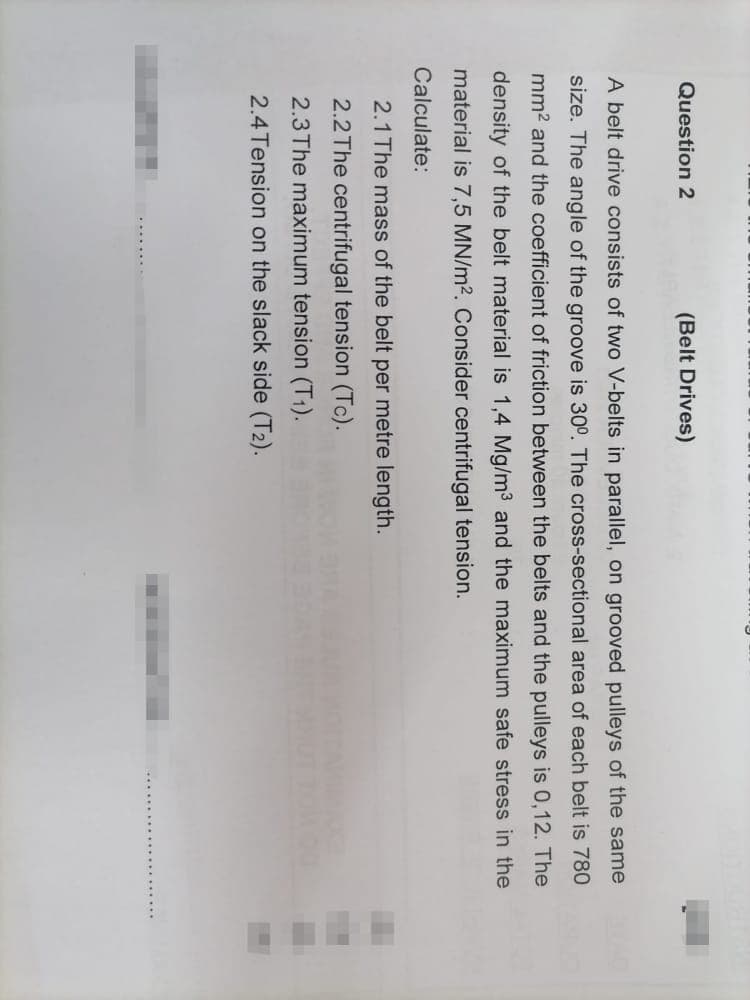 Question 2
(Belt Drives)
A belt drive consists of two V-belts in parallel, on grooved pulleys of the same
size. The angle of the groove is 30°. The cross-sectional area of each belt is 780
mm2 and the coefficient of friction between the belts and the pulleys is 0,12. The
density of the belt material is 1,4 Mg/m3 and the maximum safe stress in the
material is 7,5 MN/m2. Consider centrifugal tension.
Calculate:
2.1 The mass of the belt per metre length.
2.2 The centrifugal tension (Tc).
2.3The maximum tension (T1).
2.4 Tension on the slack side (T2).
