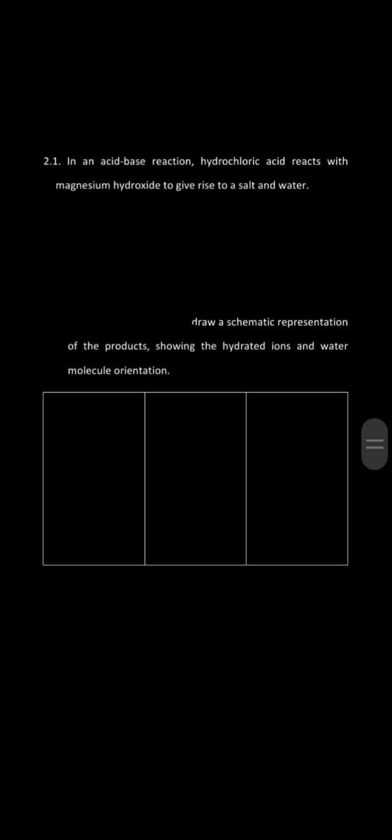 2.1. In an acid-base reaction, hydrochloric acid reacts with
magnesium hydroxide to give rise to a salt and water.
draw a schematic representation
of the products, showing the hydrated ions and water
molecule orientation.
