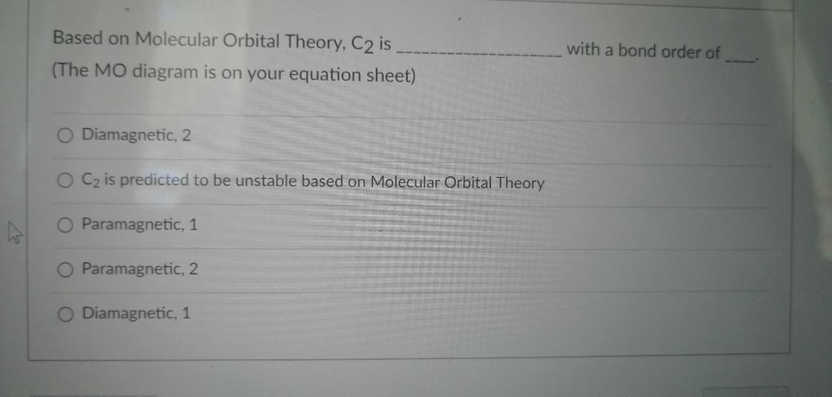 Based on Molecular Orbital Theory, C2 is
(The MO diagram is on your equation sheet)
O Diamagnetic, 2
O C₂ is predicted to be unstable based on Molecular Orbital Theory
Paramagnetic, 1
Paramagnetic, 2
Diamagnetic, 1
with a bond order of