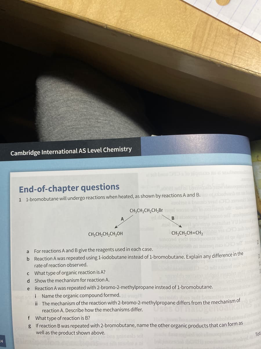 Cambridge International AS Level Chemistry
ot boe slo plgmes s al snsdismonooli
End-of-chapter questions
1 1-bromobutane will undergo reactions when heated, as shown by reactions A and B. ot
dwab on s bl
auoltse s boaub svsd 20 swoll
gab ods-suai la
yel snoso sdr ssiganm
n2 monl gnivims noiteibar VU luad
CH;CH,CH,CH,Br
B
CH;CH,CH,CH,OH
CH;CH,CH=CH, 90u S1s 2O1D Isdh tuo
gomia sli ni qu dgid tod a
guch pecoue
For reactions A and B give the reagents used in each case.
b Reaction A was repeated using 1-iodobutane instead of 1-bromobutane. Explain any difference in the
rate of reaction observed.
p bas-
od mon
c What type of organic reaction is A?
d Show the mechanism for reaction A.
e Reaction A was repeated with 2-bromo-2-methylpropane instead of 1-bromobutane.
i Name the organic compound formed.
elle ii The mechanism of the reaction with 2-bromo-2-methylpropane differs from the mechanism of
smitas nosd asd i anol
reaction A. Describe how the mechanisms differ.
f What type of reaction is B?
g If reaction B was repeated with 2-bromobutane, name the other organic products that can form as
well as the product shown above.
24
Tota
