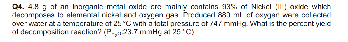 Q4. 4.8 g of an inorganic metal oxide ore mainly contains 93% of Nickel (III) oxide which
decomposes to elemental nickel and oxygen gas. Produced 880 mL of oxygen were collected
over water at a temperature of 25°C with a total pressure of 747 mmHg. What is the percent yield
of decomposition reaction? (PH,0:23.7 mmHg at 25 °C)
