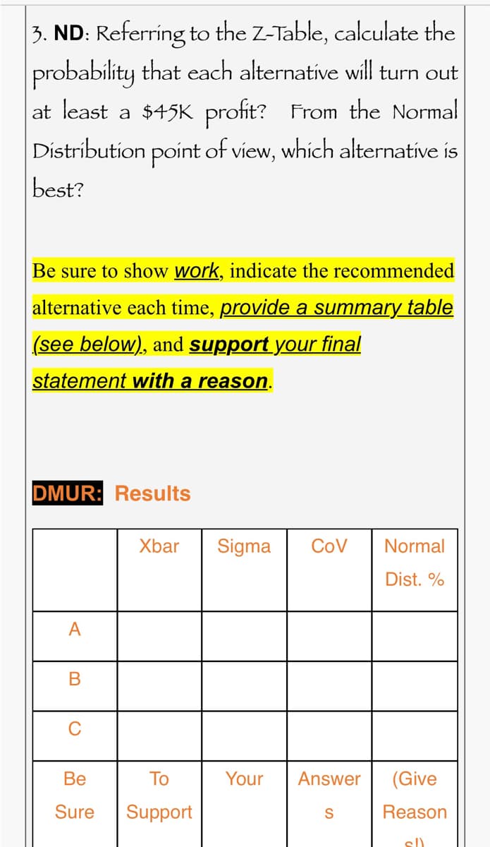 3. ND: Referring to the Z-Table, calculate the
probability that each alternative will turn out
at least a $45K profit? From the Normal
Distribution point of view, which alternative is
best?
Be sure to show work, indicate the recommended
alternative each time, provide a summary table
(see below), and support your final
statement with a reason.
DMUR: Results
A
B
Xbar
Be
To
Sure Support
Sigma COV Normal
Dist. %
Your Answer
S
(Give
Reason
sl)