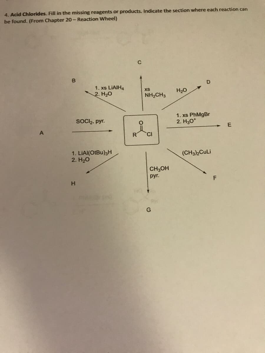 4. Acid Chlorides. Fill in the missing reagents or products. Indicate the section where each reaction can
be found. (From Chapter 20- Reaction Wheel)
A
B
1. xs LIAIH4
2. H₂O
H
SOCI₂, pyr.
1. LiAl(OtBu)3H
2. H₂O
C
XS
NH2CH3
CI
CH3OH
pyr.
G
H₂O
D
1. xs PhMgBr
2. H30*
(CH3)2CuLi
F
E