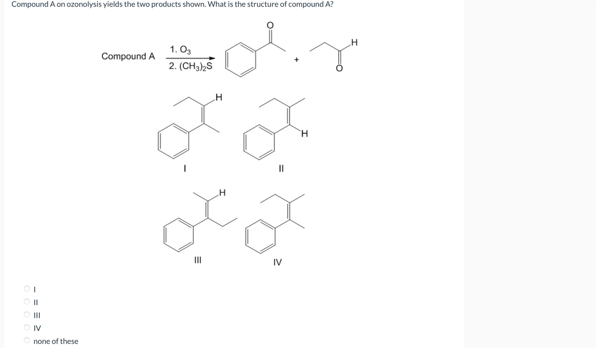 Compound A on ozonolysis yields the two products shown. What is the structure of compound A?
оооо
= = =
IV
none of these
Compound A
1.03
2. (CH3)2S
H
|||
||
H
od
IV
H
H