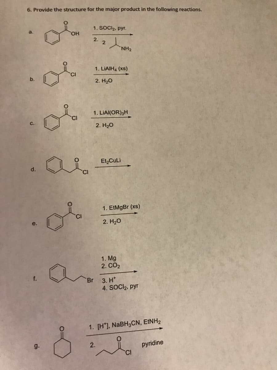 6. Provide the structure for the major product in the following reactions.
b.
P
f.
OH
g.
Lia
*
Oia
ملی
CI
1. SOCI₂, pyr.
2.
to
Br
2
1. LIAIH4 (xs)
2. H₂O
1. LIAI(OR) 3H
2. H₂O
2.
NH₂
Et₂CuLi
1. EtMgBr (xs)
2. H₂O
1. Mg
2. CO₂
3. H*
4. SOCI₂, pyr
1. [H], NaBH3CN, EtNH₂
CI
pyridine