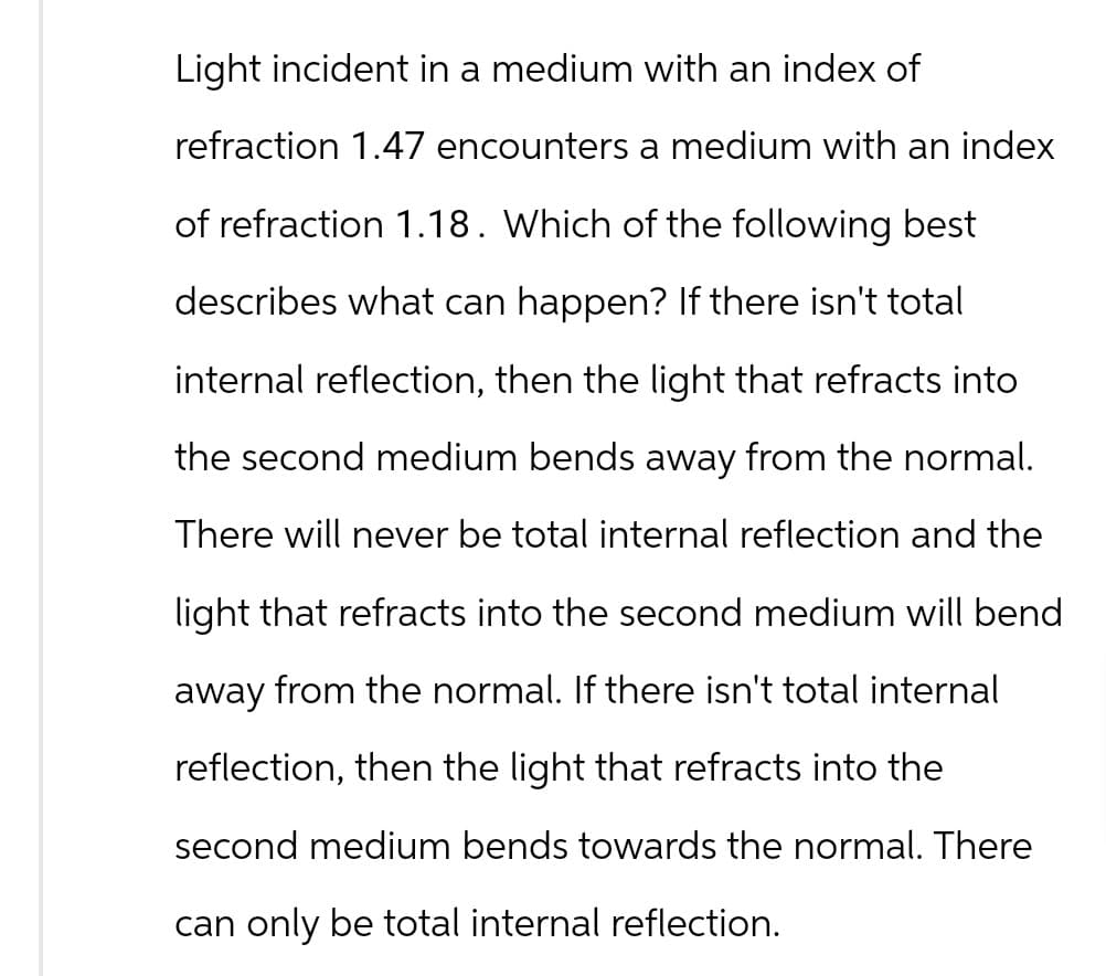 Light incident in a medium with an index of
refraction 1.47 encounters a medium with an index
of refraction 1.18. Which of the following best
describes what can happen? If there isn't total
internal reflection, then the light that refracts into
the second medium bends away from the normal.
There will never be total internal reflection and the
light that refracts into the second medium will bend
away from the normal. If there isn't total internal
reflection, then the light that refracts into the
second medium bends towards the normal. There
can only be total internal reflection.