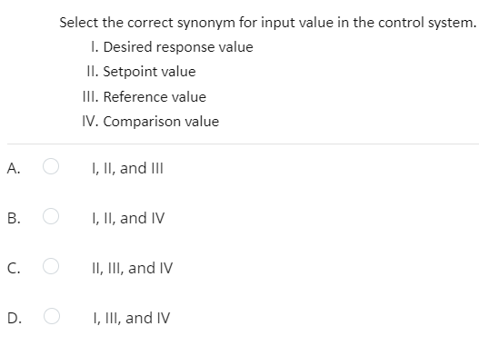 Select the correct synonym for input value in the control system.
I. Desired response value
II. Setpoint value
II. Reference value
IV. Comparison value
A.
I, II, and III
I, II, and IV
C.
II, III, and IV
D. O
I, III, and IV
B.
