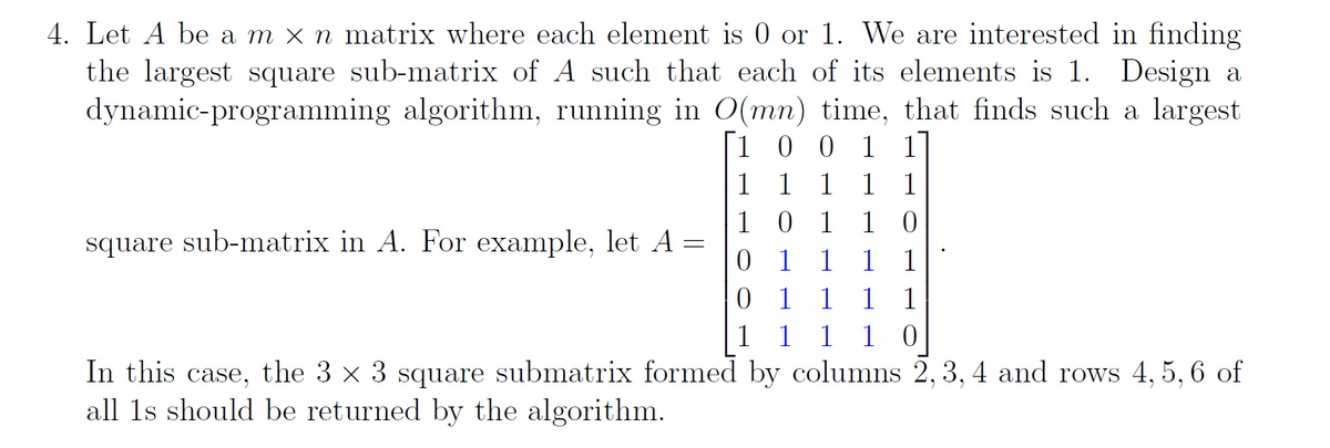 4. Let A be a m x n matrix where each element is 0 or 1. We are interested in finding
the largest square sub-matrix of A such that each of its elements is 1. Design a
dynamic-programming algorithm, running in O(mn) time, that finds such a largest
[1 0 0 1 1
1
1 1 1
1
101
0
square sub-matrix in A. For example, let A =
0
1 1 1
1
0 1 1
1
1
1 1 1
10
In this case, the 3 × 3 square submatrix formed by columns 2, 3, 4 and rows 4, 5, 6 of
all 1s should be returned by the algorithm.