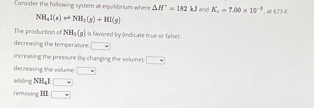 Consider the following system at equilibrium where AH = 182 kJ and K = 7.00 x 10-5, at 673 K.
NHI(s)=NH (9)+HI(g)
The production of NH3 (g) is favored by (indicate true or false):
decreasing the temperature: [
く
increasing the pressure (by changing the volume): [
decreasing the volume: [
adding NHI
removing HI: