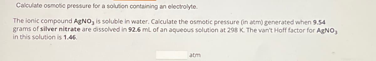 Calculate osmotic pressure for a solution containing an electrolyte.
The ionic compound AgNO3 is soluble in water. Calculate the osmotic pressure (in atm) generated when 9.54
grams of silver nitrate are dissolved in 92.6 mL of an aqueous solution at 298 K. The van't Hoff factor for AgNO3
in this solution is 1.46.
atm