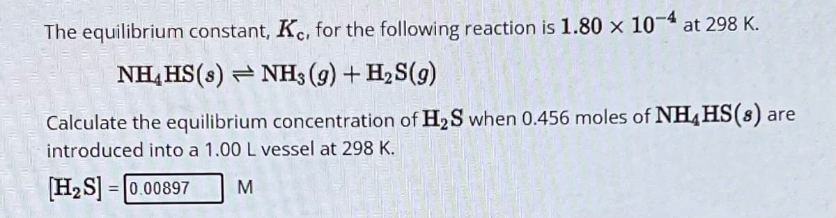 The equilibrium constant, Kc, for the following reaction is 1.80 × 10-4 at 298 K.
NH HS(s) NH3 (g) + H2S(9)
Calculate the equilibrium concentration of H2S when 0.456 moles of NH4HS(s) are
introduced into a 1.00 L vessel at 298 K.
[H2S]=0.00897
M