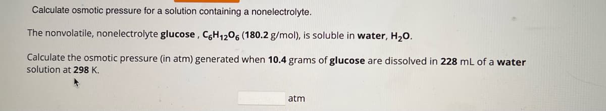 Calculate osmotic pressure for a solution containing a nonelectrolyte.
The nonvolatile, nonelectrolyte glucose, C6H₁206 (180.2 g/mol), is soluble in water, H₂O.
Calculate the osmotic pressure (in atm) generated when 10.4 grams of glucose are dissolved in 228 mL of a water
solution at 298 K.
4
atm