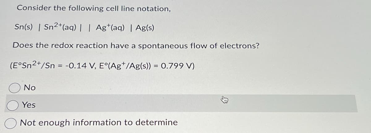 Consider the following cell line notation,
Sn(s) | Sn2+(aq) | | Ag+(aq) | Ag(s)
Does the redox reaction have a spontaneous flow of electrons?
(E°Sn2+/Sn = -0.14 V, E°(Ag/Ag(s)) = 0.799 V)
No
Yes
Not enough information to determine