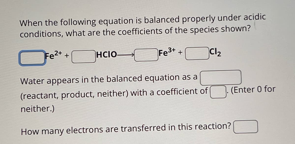 When the following equation is balanced properly under acidic
conditions, what are the coefficients of the species shown?
Fe2++
HCIO-
Fe3++
Cl₂
Water appears in the balanced equation as a
(reactant, product, neither) with a coefficient of
neither.)
How many electrons are transferred in this reaction?
(Enter 0 for