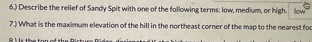 6.) Describe the relief of Sandy Spit with one of the following terms: low, medium, or high. low
7.) What is the maximum elevation of the hill in the northeast corner of the map to the nearest foc
8) Is the top of the Pictura Pidgo docianato