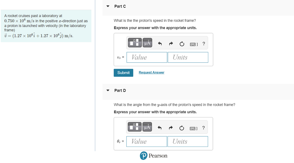 Part C
A rocket cruises past a laboratory at
0.750 × 10° m/s in the positive x-direction just as
What is the the proton's speed in the rocket frame?
a proton is launched with velocity (in the laboratory
frame)
v = (1.27 x 10°î +1.27 × 10°;) m/s.
Express your answer with the appropriate units.
HẢ
?
Ur =
Value
Units
Submit
Request Answer
Part D
What is the angle from the y-axis of the proton's speed in the rocket frame?
Express your answer with the appropriate units.
0, =
Value
Units
P Pearson
