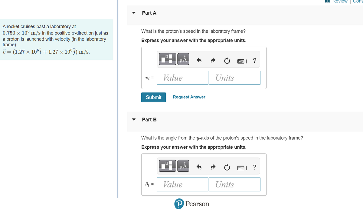 I Review Cons
Part A
A rocket cruises past a laboratory at
0.750 x 106 m/s in the positive x-direction just as
What is the proton's speed in the laboratory frame?
a proton is launched with velocity (in the laboratory
frame)
v = (1.27 x 10i +1.27 × 10®5) m/s.
Express your answer with the appropriate units.
µA
画]?
Value
Units
v =
Submit
Request Answer
Part B
What is the angle from the y-axis of the proton's speed in the laboratory frame?
Express your answer with the appropriate units.
µA
画]
Value
Units
P Pearson
