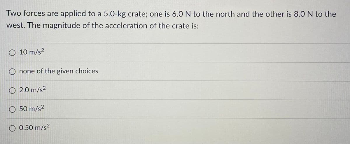 Two forces are applied to a 5.0-kg crate; one is 6.0 N to the north and the other is 8.0 N to the
west. The magnitude of the acceleration of the crate is:
O 10 m/s²
O none of the given choices
O2.0 m/s²
O 50 m/s²
O 0.50 m/s²