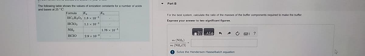 ?
The following table shows the values of ionization constants for a number of acids
and bases at 25 °C:
Formula
K
HC2H3O2 1.8 x 10-5
HCIO2 1.1 x 10-2
K
Part B
For the best system, calculate the ratio of the masses of the buffer components required to make the buffer.
Express your answer to two significant figures.
NH₂
1.76 x 10-5
HCIO
2.9 x 108
ΘΕ ΑΣΦ
m (NH3)
m (NHCI)
Solve the Henderson-Hasselbalch equation
L