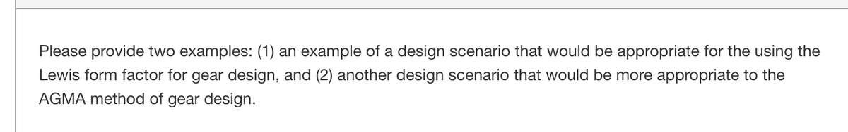 Please provide two examples: (1) an example of a design scenario that would be appropriate for the using the
Lewis form factor for gear design, and (2) another design scenario that would be more appropriate to the
AGMA method of gear design.
