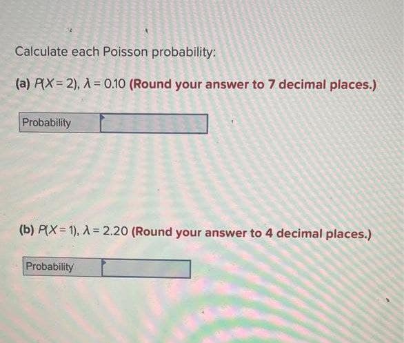 Calculate each Poisson probability:
(a) P(X=2), X = 0.10 (Round your answer to 7 decimal places.)
Probability
(b) P(X= 1), A = 2.20 (Round your answer to 4 decimal places.)
Probability