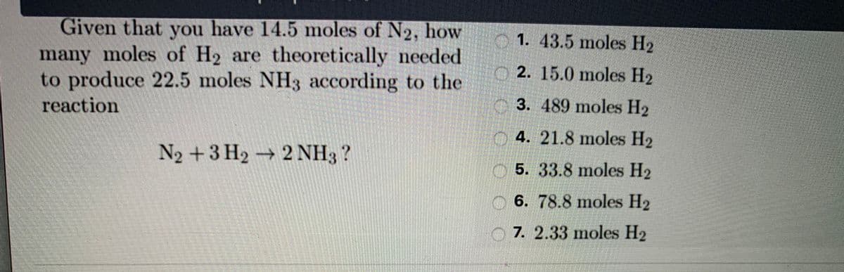 Given that you have 14.5 moles of N2, how
many moles of H2 are theoretically eeded
to produce 22.5 moles NH3 according to the
O1. 43.5 moles H2
O 2. 15.0 moles H2
reaction
3. 489 moles H2
4. 21.8 moles H2
N2 +3 H2 → 2 NH3?
5. 33.8 moles H2
6. 78.8 moles H2
7. 2.33 moles H2
OCO O O
