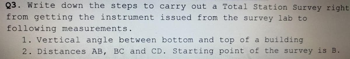 Q3. Write down the steps to carry out a Total Station Survey right
from getting the instrument issued from the survey lab to
following measurements.
1. Vertical angle between bottom and top of a building
2. Distances AB, BC and CD. Starting point of the survey is B.
