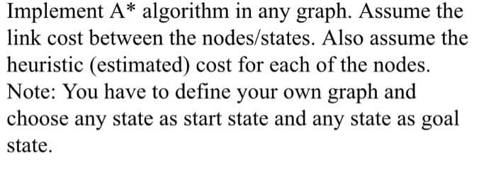 Implement A* algorithm in any graph. Assume the
link cost between the nodes/states. Also assume the
heuristic (estimated) cost for each of the nodes.
Note: You have to define your own graph and
choose any state as start state and any state as goal
state.