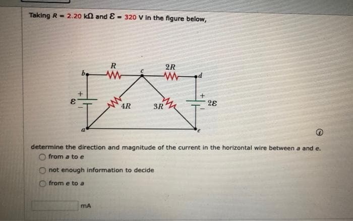 Taking R = 2.20 ka and E - 320 V In the figure below,
R
2R
be
28
4R
3R
determine the direction and magnitude of the current in the horizontal wire between a and e.
from a to e
not enough information to decide
from e to a
mA
